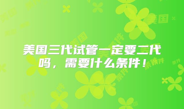 美国三代试管一定要二代吗，需要什么条件！