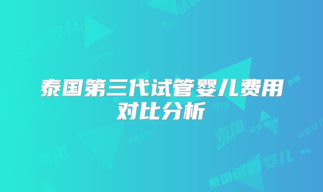 泰国第三代试管婴儿费用对比分析
