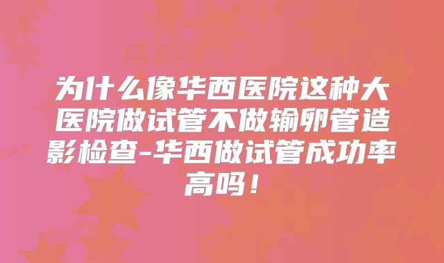为什么像华西医院这种大医院做试管不做输卵管造影检查-华西做试管成功率高吗！
