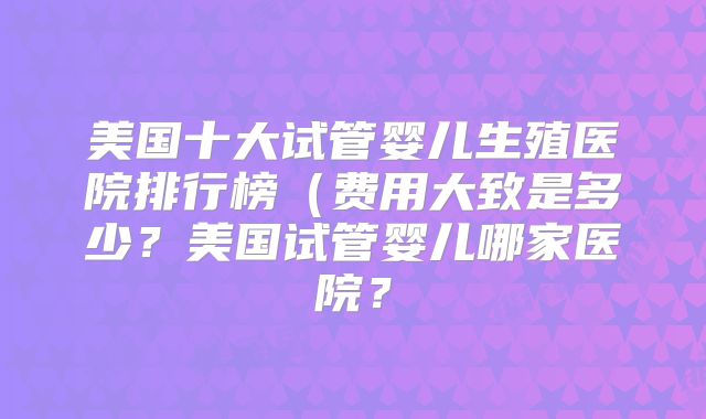 美国十大试管婴儿生殖医院排行榜(费用大致是多少?美国试管婴儿哪家医院?