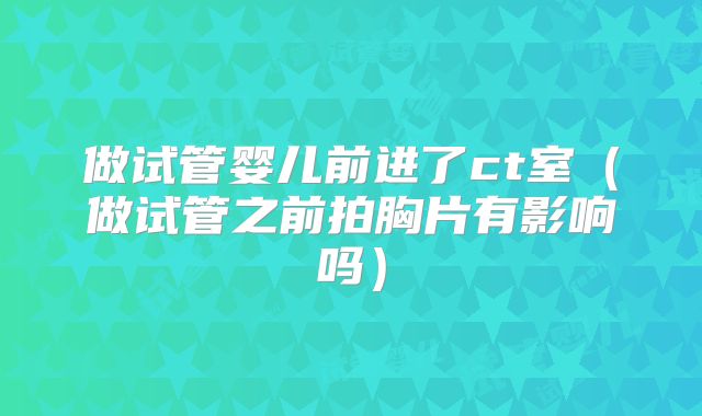 做试管婴儿前进了ct室（做试管之前拍胸片有影响吗）