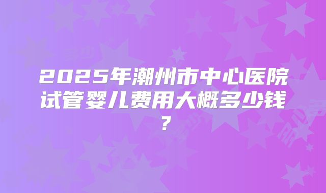 2025年潮州市中心医院试管婴儿费用大概多少钱？