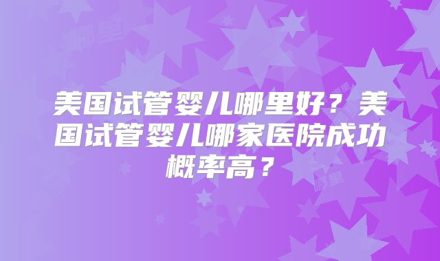 美国试管婴儿哪里好？美国试管婴儿哪家医院成功概率高？