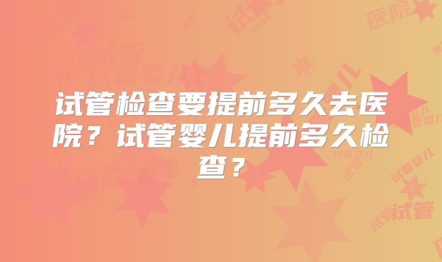 试管检查要提前多久去医院？试管婴儿提前多久检查？