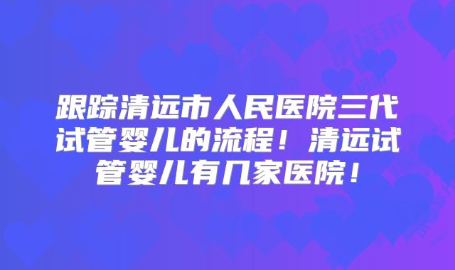 跟踪清远市人民医院三代试管婴儿的流程！清远试管婴儿有几家医院！