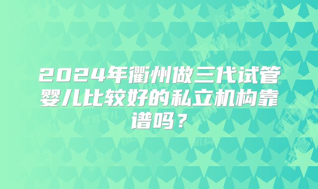 2024年衢州做三代试管婴儿比较好的私立机构靠谱吗？