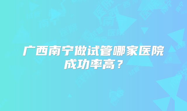 广西南宁做试管哪家医院成功率高?