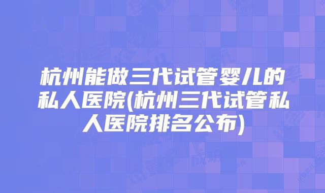 杭州能做三代试管婴儿的私人医院(杭州三代试管私人医院排名公布)