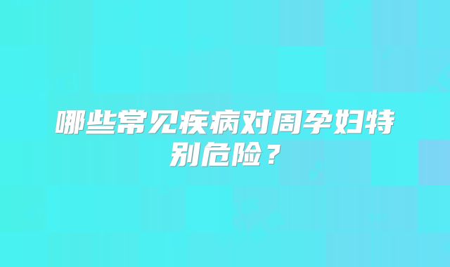 哪些常见疾病对周孕妇特别危险？