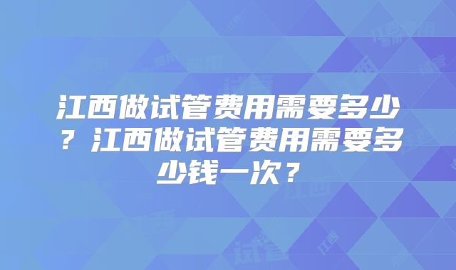 江西做试管费用需要多少？江西做试管费用需要多少钱一次？