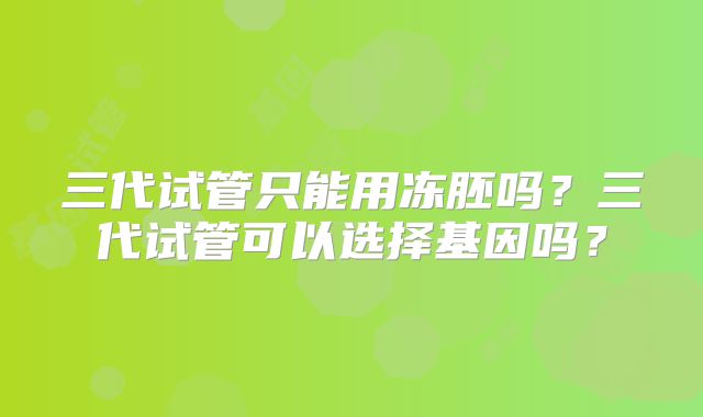 三代试管只能用冻胚吗？三代试管可以选择基因吗？