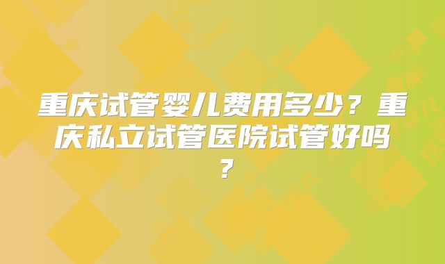 重庆试管婴儿费用多少？重庆私立试管医院试管好吗？