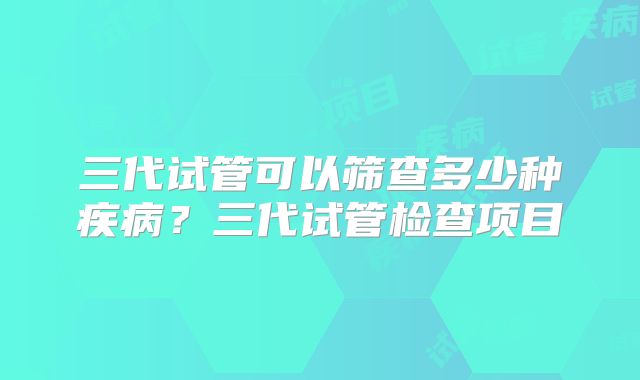 三代试管可以筛查多少种疾病?三代试管检查项目