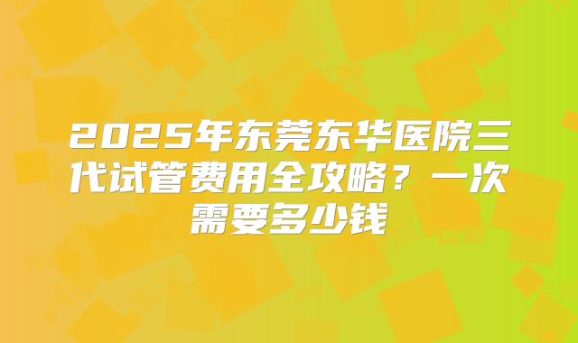2025年东莞东华医院三代试管费用全攻略？一次需要多少钱