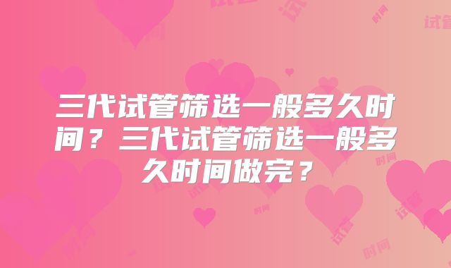 三代试管筛选一般多久时间？三代试管筛选一般多久时间做完？