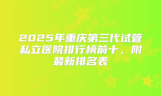 2025年重庆第三代试管私立医院排行榜前十，附最新排名表