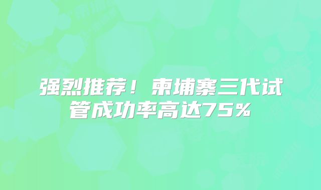 强烈推荐！柬埔寨三代试管成功率高达75%