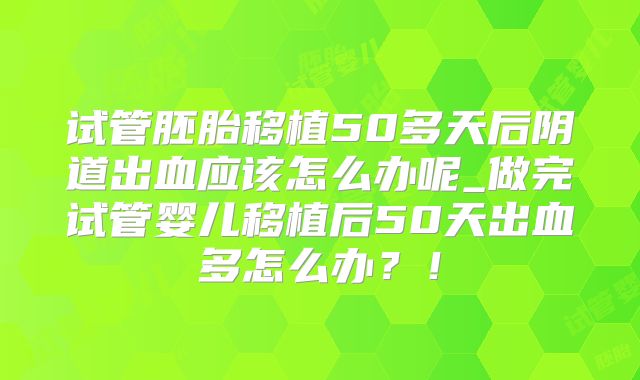试管胚胎移植50多天后阴道出血应该怎么办呢_做完试管婴儿移植后50天出血多怎么办？！