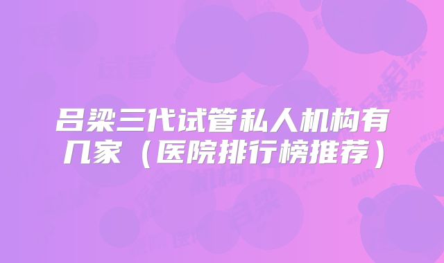 吕梁三代试管私人机构有几家（医院排行榜推荐）