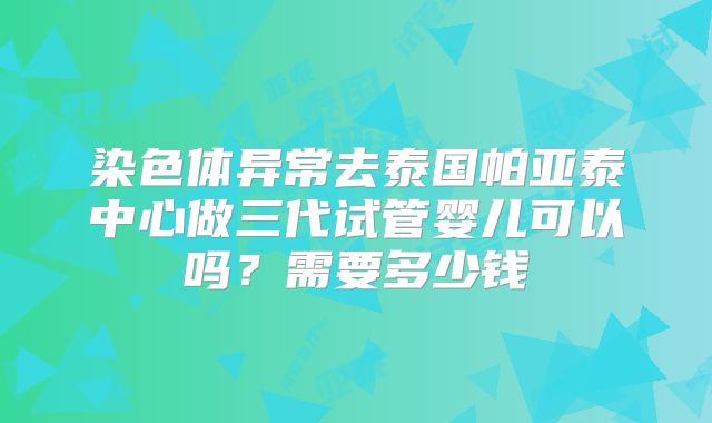 染色体异常去泰国帕亚泰中心做三代试管婴儿可以吗？需要多少钱