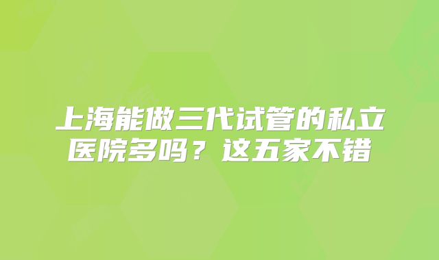 上海能做三代试管的私立医院多吗?这五家不错