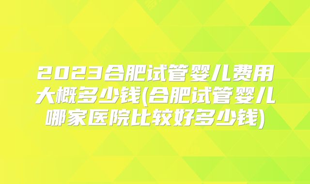 2023合肥试管婴儿费用大概多少钱(合肥试管婴儿哪家医院比较好多少钱)