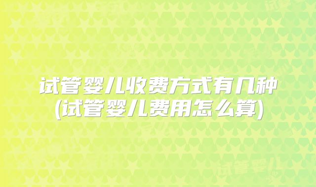 试管婴儿收费方式有几种(试管婴儿费用怎么算)