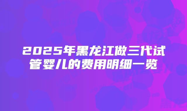 2025年黑龙江做三代试管婴儿的费用明细一览