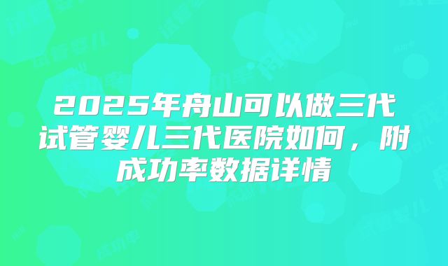 2025年舟山可以做三代试管婴儿三代医院如何，附成功率数据详情
