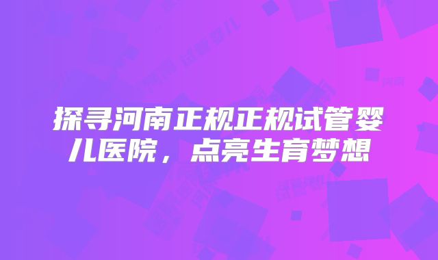探寻河南正规正规试管婴儿医院，点亮生育梦想