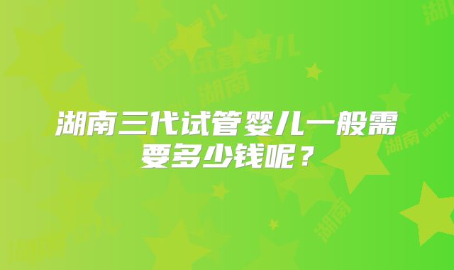 湖南三代试管婴儿一般需要多少钱呢?