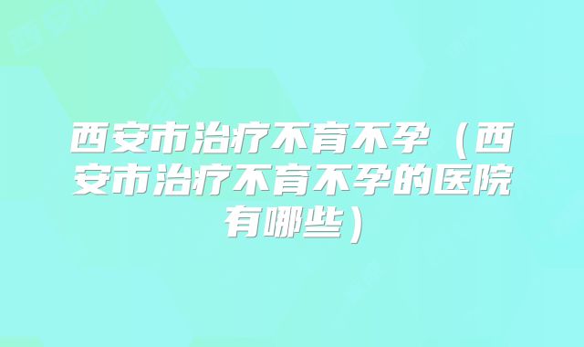 西安市治疗不育不孕（西安市治疗不育不孕的医院有哪些）