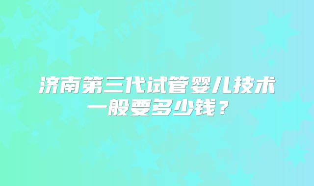 济南第三代试管婴儿技术一般要多少钱?