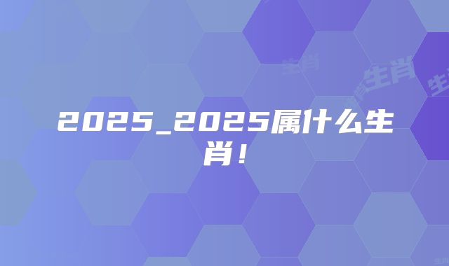 2025_2025属什么生肖！