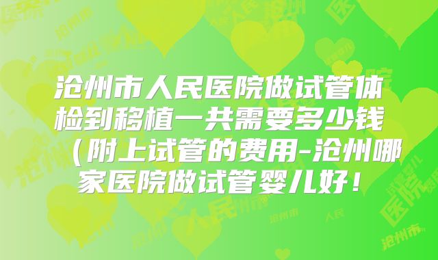 沧州市人民医院做试管体检到移植一共需要多少钱（附上试管的费用-沧州哪家医院做试管婴儿好！