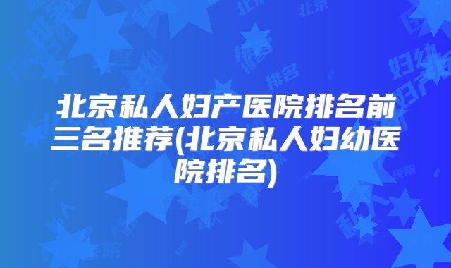 北京私人妇产医院排名前三名推荐(北京私人妇幼医院排名)