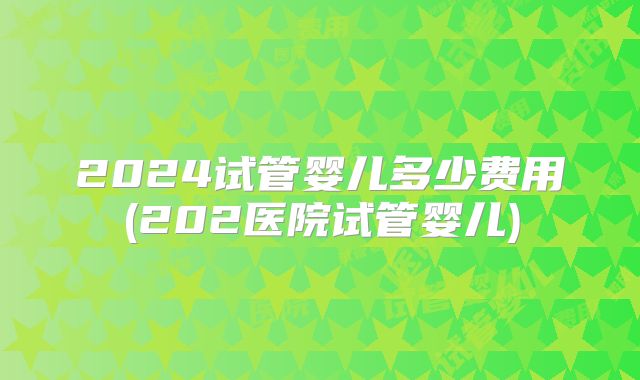 2024试管婴儿多少费用(202医院试管婴儿)