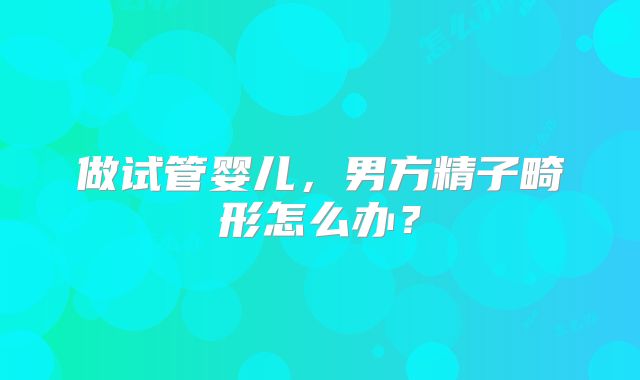 做试管婴儿，男方精子畸形怎么办？
