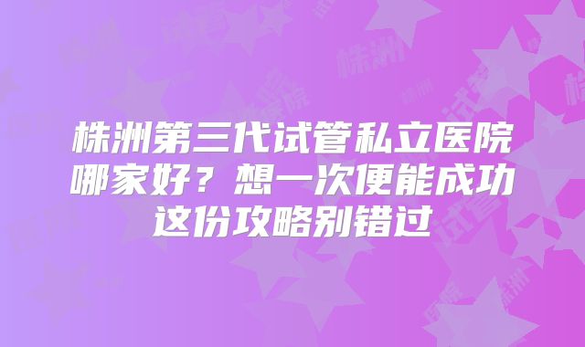 株洲第三代试管私立医院哪家好？想一次便能成功这份攻略别错过