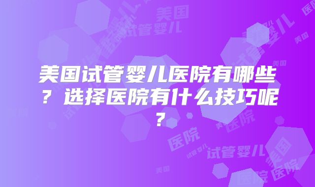 美国试管婴儿医院有哪些?选择医院有什么技巧呢?