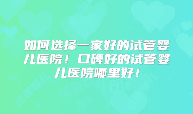 如何选择一家好的试管婴儿医院！口碑好的试管婴儿医院哪里好！