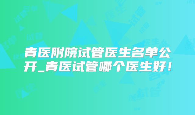 青医附院试管医生名单公开_青医试管哪个医生好！