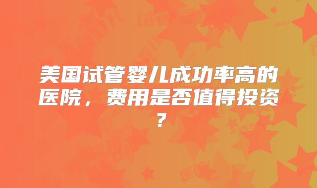 美国试管婴儿成功率高的医院,费用是否值得投资?