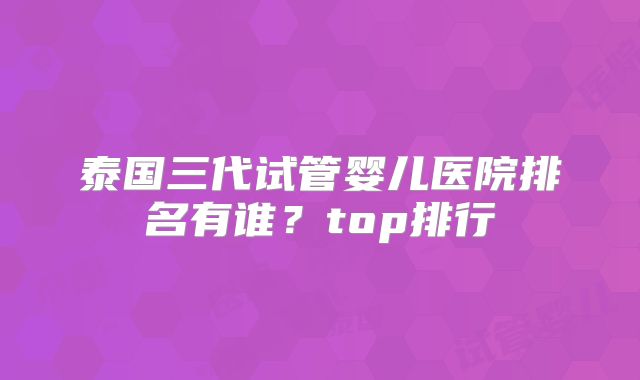 泰国三代试管婴儿医院排名有谁？top排行
