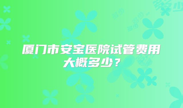 厦门市安宝医院试管费用大概多少?