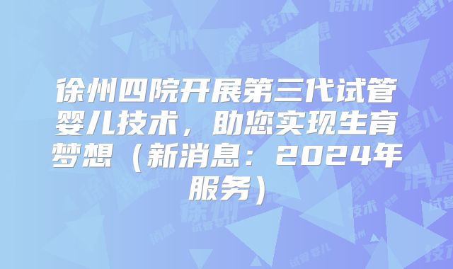 徐州四院开展第三代试管婴儿技术，助您实现生育梦想（新消息：2024年服务）