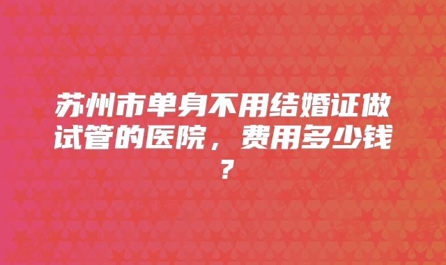 苏州市单身不用结婚证做试管的医院，费用多少钱？