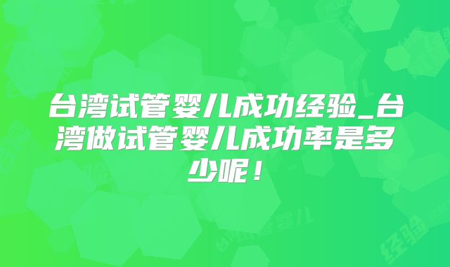台湾试管婴儿成功经验_台湾做试管婴儿成功率是多少呢!