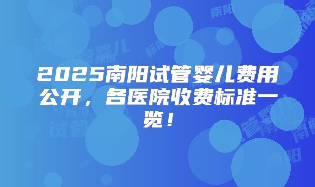 2025南阳试管婴儿费用公开，各医院收费标准一览！