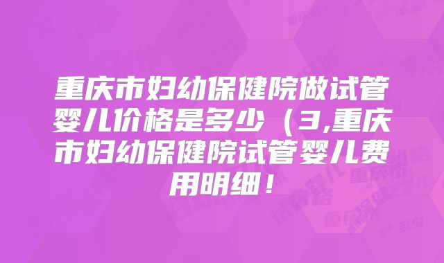 重庆市妇幼保健院做试管婴儿价格是多少（3,重庆市妇幼保健院试管婴儿费用明细！